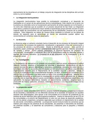 acercamiento de los docentes en un trabajo conjunto de integración de las disciplinas del currículo
entre sí y con la realidad.

    La integración teoría-práctica

La integración teoría-práctica hace posible la contrastación conceptual y el desarrollo de
habilidades en el campo de las aplicaciones técnico-metodológicas. Esta relación de la teoría con
la práctica es entendida como la incorporación permanente de ambos aspectos en la formación y
no como dos instancias que se suceden en un proceso secuencial de tipo lineal. La integración
entre teoría y práctica le proporciona mayor sentido al aprendizaje porque permite vincular el nuevo
material objeto de conocimiento con las experiencias de los estudiantes, producto de su práctica
cotidiana. Esta integración se realiza de manera eficaz mediante la inclusión en los planes de
estudio de espacios para el aprendizaje en donde los estudiantes puedan aplicar sus
conocimientos en contextos reales de desempeño.

    La docencia

La docencia exige un esfuerzo orientado hacia el desarrollo de los procesos de formación integral
del estudiante, los procesos de producción, socialización y apropiación crítica del conocimiento y
los procesos de servicio a la comunidad. Desde la dinámica del conocer, debe permitir al
estudiante captar problemas, plantear correctamente interrogantes, dominar métodos apropiados
de conocer y pensar. Como práctica pedagógica, la docencia incorpora los procesos de
comunicación, socialización e interacción del y con el conocimiento entre los diferentes actores y
agentes del proceso educativo. La docencia es el eje articulador de la investigación y de la
proyección social.

    La investigación

La investigación se realizará en un contexto de proyección y servicio social, privilegiando la actitud
reflexiva, analítica, creadora e innovadora de docentes y estudiantes; reconociendo en ella la
manera concreta de generar alternativas y soluciones a problemas relevantes de orden técnico y
tecnológico del entorno, buscando una articulación con las comunidades científicas y las diferentes
organizaciones sociales para el mejoramiento de la sociedad regional y nacional. Desde el
currículo la investigación será primordialmente formativa, es decir, pertinente con la dinámica de la
relación con el conocimiento que debe existir en torno a los procesos académicos. Además de la
investigación formativa, se promoverá la investigación en sentido estricto alrededor de: a) trabajos
originales con el objeto de adquirir nuevos conocimientos dirigidos hacia objetivos específicos (una
aplicación); b) trabajos sistemáticos basados en conocimientos existentes, dirigidos hacia la
producción de nuevos productos, procesos, sistemas y servicios o a la mejora tecnológica de los
existentes.

    La proyección social

La proyección social, entendida como servicio, propicia mediante proyectos y programas la relación
de los docentes y estudiantes con los diferentes sectores de la sociedad, en especial con aquellos
sectores más desprotegidos, para apoyar a las comunidades en la solución de problemas en los
ámbitos de acción definidos para cada programa académico. Implica la intervención de las UTS en
las comunidades y el entorno del Departamento no sólo con sus áreas de desarrollo académico,
sino en los planes, programas y proyectos regionales que conlleven al mejoramiento de la calidad
de vida social, comunitaria y ambiental. La proyección social involucra todos los convenios que se
realicen para asegurar las prácticas de los estudiantes, las pasantías e intercambio de docentes,
las prácticas sociales, y el desarrollo de consultorías y asesorías para la pequeña y mediana
empresa.




                                                                                                    5
 