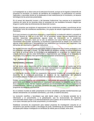 La Investigación es un área nueva en la estructura funcional, aunque se ha logrado el desarrollo de
proyectos en formación, la creación de semilleros de investigación y la participación en eventos
regionales y nacionales donde se ha destacado el nivel institucional por la innovación y el alcance
tecnológico de las ponencias presentadas.

En el campo del desarrollo humano y del bienestar Institucional, hay avances en la apropiación
colectiva por parte de los docentes sobre la necesidad de una verdadera formación integral que
tenga en cuenta todas las dimensiones del desarrollo humano.

Existen proyectos que propician el mejoramiento de las condiciones sociales y económicas de los
estudiantes como las auxiliaturas estudiantiles y los grupos de estudio organizados en el proyecto
Paréntesis.

En lo que concierne a la estructura estatutaria y organizacional, la Institución reformó y actualizó el
Estatuto General de 1996 en el año 2001. En la actualidad, existen algunas disposiciones que
permiten desarrollar adecuadamente algunas áreas de intervención en lo académico,
administrativo y financiero; razón por la cual, se adelanta una nueva reforma que atienda estas
necesidades estructurales. Igualmente, la arquitectura organizacional se adaptó a los cambios en
algunas áreas académicas y administrativas que redefinieron sus funciones para responder a las
demandas del crecimiento y desarrollo institucional.

Se requiere formular más proyectos articulados desde lo institucional con el sector productivo y con
los problemas regionales y locales. En éste sentido es necesario orientar la política Institucional
que hacia el accionar social de la entidad y su participación en programas de impacto social,
uniendo esfuerzos con los entes territoriales y organizaciones que trabajen en la búsqueda de
soluciones a los problemas más apremiantes de la sociedad santandereana y colombiana.

1.2.2 Análisis del Contexto Externo

Oportunidades y amenazas

Se han tenido pocos desarrollos en los temas internacionales, teniendo en cuenta que no es
posible formar buenos profesionales sin una visión internacional ni el conocimiento específico de
las relaciones de interdependencia del mundo contemporáneo.

La cualificación docente al nivel de cooperación internacional fortalece las competencias para el
desarrollo de la enseñanza–aprendizaje en beneficio de las capacidades del estudiante
provocando patrones flexibles para el desarrollo sostenible de nuestra economía.

Existen convenios suscritos con universidades e instituciones del extranjero que deben seguirse
gestionando para obtener los desarrollos en cooperación para apoyar los proyectos que se derivan
de la integración mutua. Se han realizado gestiones con Universidades para ofrecer programas de
profesionalización, además se suscriben convenios con entes territoriales para extender algunos
programas tecnológicos a la Provincia.

En el contexto mundial se están presentando en forma simultánea grandes transformaciones que
afectan directamente a la sociedad colombiana y, por ende, al sistema educativo.

La revolución científica y tecnológica que está dando origen a la llamada sociedad de la
información y el conocimiento; y la globalización, que ha revolucionado las relaciones
internacionales dando origen a la internacionalización de la justicia, de la economía, de la guerra, y
a un nuevo mercado que es el del conocimiento y la información.

Establecer convenios de cooperación para realizar proyectos de investigación conjunta es un
mecanismo que permite acceder a tecnología de punta, transferencia de conocimiento, búsqueda
de plazas para realizar investigación en temáticas de interés para la Entidad, entre otros.


                                                                                                     7
 