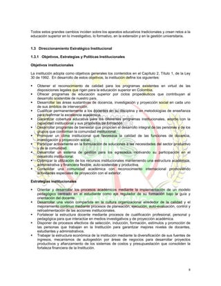 Todos estos grandes cambios inciden sobre los aparatos educativos tradicionales y crean retos a la
educación superior en lo investigativo, lo formativo, en la extensión y en la gestión universitaria.


1.3 Direccionamiento Estratégico Institucional

1.3.1 Objetivos, Estrategias y Políticas Institucionales

Objetivos institucionales

La institución adopta como objetivos generales los contenidos en el Capítulo 2, Título 1, de la Ley
30 de 1992. En desarrollo de estos objetivos, la institución define los siguientes:

    Obtener el reconocimiento de calidad para los programas existentes en virtud de las
    disposiciones legales que rigen para la educación superior en Colombia.
    Ofrecer programas de educación superior por ciclos propedéuticos que contribuyan al
    desarrollo sostenible de nuestro país.
    Desarrollar las áreas sustantivas de docencia, investigación y proyección social en cada uno
    de sus ámbitos de intervención.
    Cualificar permanentemente a los docentes en su disciplina y en metodologías de enseñanza
    para reafirmar la excelencia académica.
    Garantizar cobertura educativa para los diferentes programas institucionales, acorde con la
    capacidad institucional y sus propósitos de formación.
    Desarrollar programas de bienestar que propicien el desarrollo integral de las personas y de los
    grupos que conforman la comunidad institucional.
    Promover un clima institucional que favorezca la calidad de las funciones de docencia,
    investigación y proyección social.
    Participar activamente en la formulación de soluciones a las necesidades del sector productivo
    y de la comunidad.
    Desarrollar un sistema de gestión para los egresados motivando su participación en el
    desarrollo institucional.
    Optimizar la utilización de los recursos institucionales manteniendo una estructura académica,
    administrativa y financiera flexible, auto-sostenible y productiva.
    Consolidar una comunidad académica con reconocimiento internacional promoviendo
    actividades especiales de proyección con el exterior.

Estrategias institucionales

    Orientar y desarrollar los procesos académicos mediante la implementación de un modelo
    pedagógico centrado en el estudiante como eje regulador de su formación bajo la guía y
    orientación del docente.
    Desarrollar una visión compartida en la cultura organizacional alrededor de la calidad y el
    mejoramiento continuo mediante procesos de planeación, ejecución, auto-evaluación, control y
    retroalimentación de las acciones institucionales.
    Fortalecer la estructura docente mediante procesos de cualificación profesional, personal y
    pedagógica para que interactúe en medios investigativos y de proyección académica.
    Disponer de procesos efectivos de selección, inducción, formación, estímulos y promoción de
    las personas que trabajan en la Institución para garantizar mejores niveles de docentes,
    estudiantes y administrativos.
    Trabajar la estructura económica de la institución mediante la diversificación de sus fuentes de
    ingresos, mecanismos de autogestión por áreas de negocios para desarrollar proyectos
    productivos y afianzamiento de los sistemas de costos y presupuestación que consoliden la
    fortaleza financiera de la Institución.




                                                                                                   8
 
