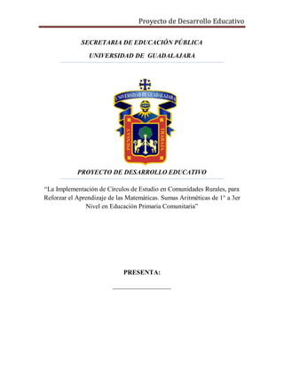 Proyecto de Desarrollo Educativo
SECRETARIA DE EDUCACIÓN PÚBLICA
UNIVERSIDAD DE GUADALAJARA
PROYECTO DE DESARROLLO EDUCATIVO
“La Implementación de Círculos de Estudio en Comunidades Rurales, para
Reforzar el Aprendizaje de las Matemáticas. Sumas Aritméticas de 1° a 3er
Nivel en Educación Primaria Comunitaria”
PRESENTA:
__________________
 