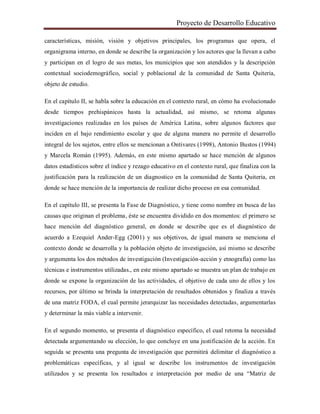 Proyecto de Desarrollo Educativo
características, misión, visión y objetivos principales, los programas que opera, el
organigrama interno, en donde se describe la organización y los actores que la llevan a cabo
y participan en el logro de sus metas, los municipios que son atendidos y la descripción
contextual sociodemográfico, social y poblacional de la comunidad de Santa Quiteria,
objeto de estudio.
En el capítulo II, se habla sobre la educación en el contexto rural, en cómo ha evolucionado
desde tiempos prehispánicos hasta la actualidad, así mismo, se retoma algunas
investigaciones realizadas en los países de América Latina, sobre algunos factores que
inciden en el bajo rendimiento escolar y que de alguna manera no permite el desarrollo
integral de los sujetos, entre ellos se mencionan a Ontivares (1998), Antonio Bustos (1994)
y Marcela Román (1995). Además, en este mismo apartado se hace mención de algunos
datos estadísticos sobre el índice y rezago educativo en el contexto rural, que finaliza con la
justificación para la realización de un diagnostico en la comunidad de Santa Quiteria, en
donde se hace mención de la importancia de realizar dicho proceso en esa comunidad.
En el capítulo III, se presenta la Fase de Diagnóstico, y tiene como nombre en busca de las
causas que originan el problema, éste se encuentra dividido en dos momentos: el primero se
hace mención del diagnóstico general, en donde se describe que es el diagnóstico de
acuerdo a Ezequiel Ander-Egg (2001) y sus objetivos, de igual manera se menciona el
contexto donde se desarrolla y la población objeto de investigación, así mismo se describe
y argumenta los dos métodos de investigación (Investigación-acción y etnografía) como las
técnicas e instrumentos utilizadas., en este mismo apartado se muestra un plan de trabajo en
donde se expone la organización de las actividades, el objetivo de cada uno de ellos y los
recursos, por último se brinda la interpretación de resultados obtenidos y finaliza a través
de una matriz FODA, el cual permite jerarquizar las necesidades detectadas, argumentarlas
y determinar la más viable a intervenir.
En el segundo momento, se presenta el diagnóstico específico, el cual retoma la necesidad
detectada argumentando su elección, lo que concluye en una justificación de la acción. En
seguida se presenta una pregunta de investigación que permitirá delimitar el diagnóstico a
problemáticas específicas, y al igual se describe los instrumentos de investigación
utilizados y se presenta los resultados e interpretación por medio de una “Matriz de
 