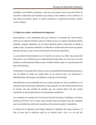 Proyecto de Desarrollo Educativo
secundaria, sino también en primaria, y más aun en el contexto rural, ya que éste último se
encuentra condicionado por elementos que aunque se dan también en otros contextos, en
este ultimo son primera opción: el ingreso económico, la organización política, cultural,
social y religiosa
2.3 Objeto de estudio y justificación del diagnóstico
Santa Quiteria es una comunidad rural que pertenece al municipio del Arenal Jalisco,
dentro de sus aspectos históricos aparece el hecho de que sus orígenes manifiestan grupos
nómadas y después sedentarios, en sus inicios aparecen centros ceremoniales en donde se
rendían cultos, los primeros habitantes se dedicaban a la fabricación del mezcal cuya planta
proviene del agave y que se sustrae directamente a través de la agricultura.
La comunidad de Santa Quiteria tuvo el beneficio de tener en su haber una estación del
ferrocarril lo cual manifiesta que la industrialización llego hasta esa zona rural, así como
también los enfrentamientos bélicos cuyos resultados dieron origen a la transformación del
país y del municipio.
Actualmente el municipio del Arenal, así como la comunidad de Santa Quiteria pertenece a
una era global en donde aun siendo parte de un contexto rural, son productores e
industrializadores del tequila, cuya bebida es conocida a nivel mundial.
Santa Quiteria es una comunidad rural cuyo rezago educativo ha sido un problema en los
estudiantes del nivel primaria, hablando de rezago educativo no solo al hacho de desertar de
la escuela, sino que también de aquellos que aun estando dentro del aula escolar
manifiestan un bajo rendimiento en sus conocimientos académicos.
Los resultados de la prueba de la Evaluación Nacional de Logros Académicos en Centros
Escolares (ENLACE 2011), arrojo como resultado tanto por plantel como por estudiante
que la comunidad tiene deficiencia académica en las áreas de español y matemáticas.
La historia de la educación rural brinda respuestas al problema del rezago educativo. Si
bien es cierto que la educación nació en el contexto rural y que a su vez éste fue
 