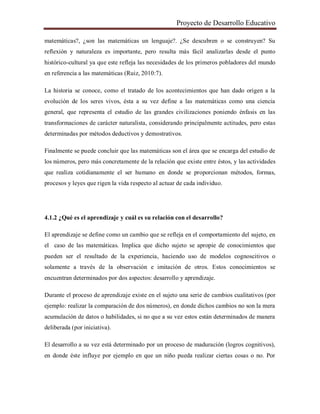 Proyecto de Desarrollo Educativo
matemáticas?, ¿son las matemáticas un lenguaje?. ¿Se descubren o se construyen? Su
reflexión y naturaleza es importante, pero resulta más fácil analizarlas desde el punto
histórico-cultural ya que este refleja las necesidades de los primeros pobladores del mundo
en referencia a las matemáticas (Ruiz, 2010:7).
La historia se conoce, como el tratado de los acontecimientos que han dado origen a la
evolución de los seres vivos, ésta a su vez define a las matemáticas como una ciencia
general, que representa el estudio de las grandes civilizaciones poniendo énfasis en las
transformaciones de carácter naturalista, considerando principalmente actitudes, pero estas
determinadas por métodos deductivos y demostrativos.
Finalmente se puede concluir que las matemáticas son el área que se encarga del estudio de
los números, pero más concretamente de la relación que existe entre éstos, y las actividades
que realiza cotidianamente el ser humano en donde se proporcionan métodos, formas,
procesos y leyes que rigen la vida respecto al actuar de cada individuo.
4.1.2 ¿Qué es el aprendizaje y cuál es su relación con el desarrollo?
El aprendizaje se define como un cambio que se refleja en el comportamiento del sujeto, en
el caso de las matemáticas. Implica que dicho sujeto se apropie de conocimientos que
pueden ser el resultado de la experiencia, haciendo uso de modelos cognoscitivos o
solamente a través de la observación e imitación de otros. Estos conocimientos se
encuentran determinados por dos aspectos: desarrollo y aprendizaje.
Durante el proceso de aprendizaje existe en el sujeto una serie de cambios cualitativos (por
ejemplo: realizar la comparación de dos números), en donde dichos cambios no son la mera
acumulación de datos o habilidades, si no que a su vez estos están determinados de manera
deliberada (por iniciativa).
El desarrollo a su vez está determinado por un proceso de maduración (logros cognitivos),
en donde éste influye por ejemplo en que un niño pueda realizar ciertas cosas o no. Por
 