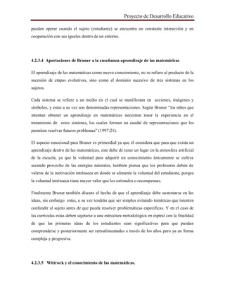 Proyecto de Desarrollo Educativo
pueden operar cuando el sujeto (estudiante) se encuentra en constante interacción y en
cooperación con sus iguales dentro de un entorno.
4.2.3.4 Aportaciones de Bruner a la enseñanza-aprendizaje de las matemáticas
El aprendizaje de las matemáticas como nuevo conocimiento, no se refiere al producto de la
sucesión de etapas evolutivas, sino como el dominio sucesivo de tres sistemas en los
sujetos.
Cada sistema se refiere a un medio en el cual se manifiestan en acciones, imágenes y
símbolos, y estas a su vez son denominadas representaciones. Según Bruner “los niños que
intentan obtener un aprendizaje en matemáticas necesitan tener la experiencia en el
tratamiento de estos sistemas, los cuales forman un caudal de representaciones que les
permiten resolver futuros problemas” (1997:21).
El aspecto emocional para Bruner es primordial ya que él considera que para que exista un
aprendizaje dentro de las matemáticas, este debe de tener un lugar en la atmosfera artificial
de la escuela, ya que la voluntad para adquirir un conocimiento únicamente se cultiva
sacando provecho de las energías naturales, también piensa que los profesores deben de
valerse de la motivación intrínseca en donde se alimente la voluntad del estudiante, porque
la voluntad intrínseca tiene mayor valor que los estímulos o recompensas.
Finalmente Bruner también discute el hecho de que el aprendizaje debe sustentarse en las
ideas, sin embargo estas, a su vez tendrán que ser simples evitando temáticas que intenten
confundir al sujeto antes de que pueda resolver problemáticas específicas. Y en el caso de
las curriculas estas deben sujetarse a una estructura metodológica en espiral con la finalidad
de que las primeras ideas de los estudiantes sean significativas para que puedan
comprenderse y posteriormente ser retroalimentadas a través de los años pero ya en forma
compleja y progresiva.
4.2.3.5 Wittrock y el conocimiento de las matemáticas.
 