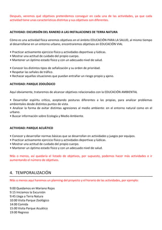 Después, veremos qué objetivos pretendemos conseguir en cada una de las actividades, ya que cada
actividad tiene unas características distintas y sus objetivos son diferentes.
ACTIVIDAD: EXCURSIÓN DEL RANERO A LAS INSTALACIONES DE TERRA NATURA
Cómo es una actividad física veremos objetivos en el ámbito EDUCACIÓN PARA LA SALUD, al mismo tiempo
al desarrollarse en un entorno urbano, encontraremos objetivos en EDUCACIÓN VIAL
• Practicar activamente ejercicio físico y actividades deportivas y lúdicas.
• Mostrar una actitud de cuidado del propio cuerpo.
• Mantener un óptimo estado físico y con un adecuado nivel de salud.
• Conocer los distintos tipos de señalización y su orden de prioridad.
• Respetar las señales de tráfico.
• Rechazar aquellas situaciones que puedan entrañar un riesgo propio y ajeno.
ACTIVIDAD: PARQUE ZOOLÓGICO
Aquí obviamente, trataremos de alcanzar objetivos relacionados con la EDUCACIÓN AMBIENTAL
• Desarrollar espíritu crítico, aceptando posturas diferentes a las propias, para analizar problemas
ambientales desde distintos puntos de vista.
• Analizar la forma de evitar distintas agresiones al medio ambiente: en el entorno natural como en el
urbano.
• Buscar información sobre Ecología y Medio Ambiente.
ACTIVIDAD: PARQUE ACUÁTICO
• Conocer y desarrollar normas básicas que se desarrollan en actividades y juegos por equipos.
• Practicar activamente ejercicio físico y actividades deportivas y lúdicas.
• Mostrar una actitud de cuidado del propio cuerpo.
• Mantener un óptimo estado físico y con un adecuado nivel de salud.
Más o menos, así quedaría el listado de objetivos, por supuesto, podemos hacer más actividades e ir
aumentando el número de objetivos.
4. TEMPORALIZACIÓN
Más o menos aquí haremos un planning del proyecto y el horario de las actividades, por ejemplo:
9:00 Quedamos en Mariano Rojas
9:15 Iniciamos la Excursión
9:45 Llega a Terra Natura
10:00 Visita Parque Zoológico
14:00 Comida
15:00 Visita Parque Acuático
19:00 Regreso
 