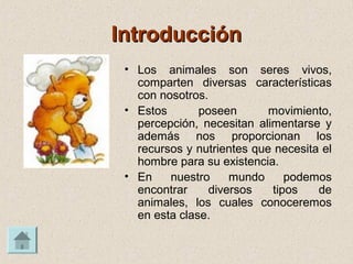 IntroducciónIntroducción
• Los animales son seres vivos,
comparten diversas características
con nosotros.
• Estos poseen movimiento,
percepción, necesitan alimentarse y
además nos proporcionan los
recursos y nutrientes que necesita el
hombre para su existencia.
• En nuestro mundo podemos
encontrar diversos tipos de
animales, los cuales conoceremos
en esta clase.
 