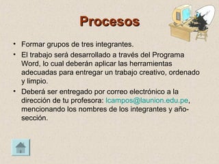 ProcesosProcesos
• Formar grupos de tres integrantes.
• El trabajo será desarrollado a través del Programa
Word, lo cual deberán aplicar las herramientas
adecuadas para entregar un trabajo creativo, ordenado
y limpio.
• Deberá ser entregado por correo electrónico a la
dirección de tu profesora: lcampos@launion.edu.pe,
mencionando los nombres de los integrantes y año-
sección.
 