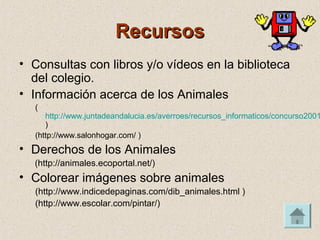 RecursosRecursos
• Consultas con libros y/o vídeos en la biblioteca
del colegio.
• Información acerca de los Animales
(
http://www.juntadeandalucia.es/averroes/recursos_informaticos/concurso2001
)
(http://www.salonhogar.com/ )
• Derechos de los Animales
(http://animales.ecoportal.net/)
• Colorear imágenes sobre animales
(http://www.indicedepaginas.com/dib_animales.html )
(http://www.escolar.com/pintar/)
 