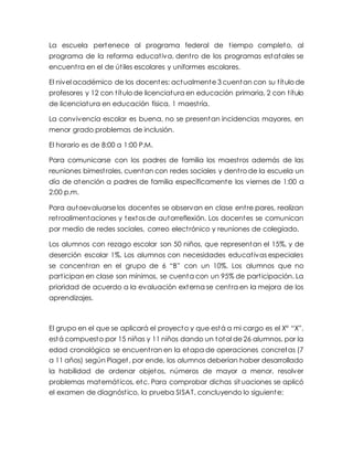 La escuela pertenece al programa federal de tiempo completo, al
programa de la reforma educativa, dentro de los programas estatales se
encuentra en el de útiles escolares y uniformes escolares.
El nivel académico de los docentes: actualmente 3 cuentan con su título de
profesores y 12 con título de licenciatura en educación primaria, 2 con título
de licenciatura en educación física, 1 maestría.
La convivencia escolar es buena, no se presentan incidencias mayores, en
menor grado problemas de inclusión.
El horario es de 8:00 a 1:00 P.M.
Para comunicarse con los padres de familia los maestros además de las
reuniones bimestrales, cuentan con redes sociales y dentro de la escuela un
día de atención a padres de familia específicamente los viernes de 1:00 a
2:00 p.m.
Para autoevaluarse los docentes se observan en clase entre pares, realizan
retroalimentaciones y textos de autorreflexión. Los docentes se comunican
por medio de redes sociales, correo electrónico y reuniones de colegiado.
Los alumnos con rezago escolar son 50 niños, que representan el 15%, y de
deserción escolar 1%. Los alumnos con necesidades educativas especiales
se concentran en el grupo de 6 “B” con un 10%. Los alumnos que no
participan en clase son mínimos, se cuenta con un 95% de participación. La
prioridad de acuerdo a la evaluación externa se centra en la mejora de los
aprendizajes.
El grupo en el que se aplicará el proyecto y que está a mi cargo es el X° “X”,
está compuesto por 15 niñas y 11 niños dando un total de 26 alumnos, por la
edad cronológica se encuentran en la etapa de operaciones concretas (7
a 11 años) según Piaget, por ende, los alumnos deberían haber desarrollado
la habilidad de ordenar objetos, números de mayor a menor, resolver
problemas matemáticos, etc. Para comprobar dichas sit uaciones se aplicó
el examen de diagnóstico, la prueba SISAT, concluyendo lo siguiente:
 