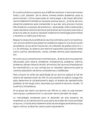 En cuanto a la lectura aprecio que el 60% lee oraciones y textos de manera
fluida y con precisión. De la misma manera existen problemas para la
pronunciación y ritmos adecuados en textos largos y de mayor dificultad.
Lamentablemente también es necesario precisar que el __% de los alumnos
presentan problemas para comprender lo que lee, esto provoca muchas
dificultades en su proceso de enseñanza – aprendizaje. Afortunadamente y
cabe mencionar existe iniciativa por parte de los alumnos para acercarse a
la lectura, pero sin duda es necesario implementar estrategias para motivar
y fomentar un hábito por la lectura.
Respecto a la escritura el 65% de los alumnos controla su escrituramecánica,
con el inconveniente que presentan problemas respecto a la acentuación
de palabras, el uso de las mayúsculas y la utilización de grafías como la c, s
y z. Sin embargo, se observa que existe la capacidad para producir textos
como cuentos, descripciones, cartas, carteles, láminas para exposiciones,
etc.
En cuantoa sus competencias matemáticasel __% de los alumnos presentan
dificultades para resolver problemas multiplicativos, problemas aditivos,
problemas donde utilicen la división, entreotros. Son alumnos interesados en
las matemáticas y es una ventaja que es necesario aprovechar para la
correcta adquisición de dichas competencias y habilidades.
Para conocer los estilos de aprendizaje de los alumnos apliqué el test de
sistema de representación de VAK. El cual consistió en aplicar 6 preguntas
para determinar el comportamiento según el sistema de representación
preferido. El test arrojó como resultados que existen 8 alumnos visuales, 15
auditivos y 3 kinestésicos.
En el grupo solo existe una alumna con NEE en su visión, la cual requiere
cierto apoyo y preferencia en su ubicación dentro del salón de clases.
La metodología empleada para el desarrollo de este proyecto de
enseñanza, es el método activo, pues parte de la idea de hacer participar
al alumno, a través de la implementación de estrategias de enseñanza que
logran motivar, la dirección asertiva será trascendente.
 
