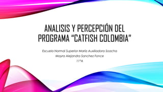 ANALISIS Y PERCEPCIÓN DELANALISIS Y PERCEPCIÓN DEL
PROGRAMA “CATFISH COLOMBIA”PROGRAMA “CATFISH COLOMBIA”
Escuela Normal Superior María Auxiliadora Soacha
Mayra Alejandra Sanchez Fonce
11°A
 