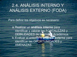 3
Para definir los objetivos es necesario:
a.Realizar un análisis interno para
identificar y valorar las FORTALEZAS y
DEBILIDADES de la Unidad Académica.
b.Evaluar el entorno o análisis externo para
identificar las OPORTUNIDADES y
AMENAZAS
2.4. ANÁLISIS INTERNO Y
ANÁLISIS EXTERNO (FODA)
 