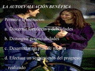 8
LA AUTOEVALUACIÓN BENÉFICA
Permite a la Institucion:
a. Discernir fortalezas y debilidades
b. Distinguir potencialidades
c. Desarrollar un plan de mejora
d. Efectuar un seguimiento del progreso
realizado
 