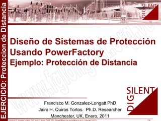 Francisco M. Gonzalez-Longatt, PhD, Jairo H. Quiros Tortos, MSc, fglongatt@ieee.org jquiros@eie.ucr.ac.cr .Copyright © 2010 1/36
All
rights
reserved.
No
part
of
this
publication
may
be
reproduced
or
distributed
in
any
form
without
permission
of
the
author.
Copyright
©
2010.
http:www.fglongatt.org.ve
Francisco M. Gonzalez-Longatt PhD
Jairo H. Quiros Tortos. Ph.D. Researcher
Manchester, UK, Enero, 2011
Diseño de Sistemas de Protección
Usando PowerFactory
Ejemplo: Protección de Distancia
 