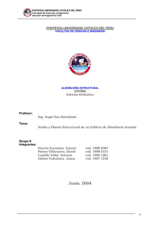 PONTIFICIA UNIVERSIDAD CATÓLICA DEL PERÚ
Facultad de Ciencias e Ingeniería
Sección de Ingeniería Civil
1
PONTIFICIA UNIVERSIDAD CATOLICA DEL PERU
FACULTAD DE CIENCIAS E INGENIERIA
ALBAÑILERÍA ESTRUCTURAL
(CIV364)
Informe Definitivo
Profesor:
Ing. Angel San Bartolomé
Tema:
Anális y Diseño Estructural de un Edificio de Albañilería Armada
Grupo 6
Integrantes:
Huerta Aucasime. Yannet cod. 1998 2067
Pómez Villanueva, David cod. 1998 2121
Castillo Vidal, Antonio cod. 1996 1001
Oshiro Fukuhara, Joana cod. 1997 1239
Junio, 2004
 