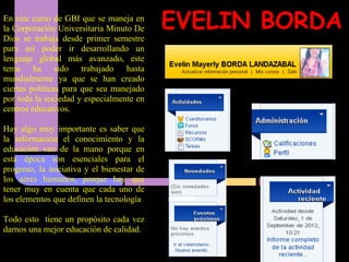 En este curso de GBI que se maneja en
la Corporación Universitaria Minuto De      EVELIN BORDA
Dios se trabaja desde primer semestre
para así poder ir desarrollando un
lenguaje global más avanzado, este
tema ha sido trabajado hasta
mundialmente ya que se han creado
ciertas políticas para que sea manejado
por toda la sociedad y especialmente en
centros educativos.

Hay algo muy importante es saber que
la información el conocimiento y la
educación van de la mano porque en
esta época son esenciales para el
progreso, la iniciativa y el bienestar de
los seres humanos, porque hay que
tener muy en cuenta que cada uno de
los elementos que definen la tecnología

Todo esto tiene un propósito cada vez
darnos una mejor educación de calidad.
 