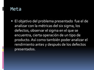 Meta El objetivo del problema presentado  fue el de analizar con la métricas del six sigma, los defectos, observar el sigma en el que se encuentra, cierta operación de un tipo de producto. Así como también poder analizar el rendimiento antes y después de los defectos presentados.