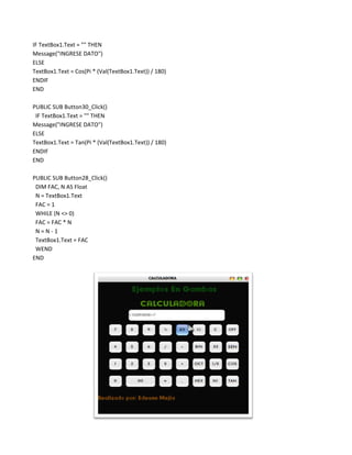 IF TextBox1.Text = "" THEN
Message("INGRESE DATO")
ELSE
TextBox1.Text = Cos(Pi * (Val(TextBox1.Text)) / 180)
ENDIF
END

PUBLIC SUB Button30_Click()
 IF TextBox1.Text = "" THEN
Message("INGRESE DATO")
ELSE
TextBox1.Text = Tan(Pi * (Val(TextBox1.Text)) / 180)
ENDIF
END

PUBLIC SUB Button28_Click()
 DIM FAC, N AS Float
 N = TextBox1.Text
 FAC = 1
 WHILE (N <> 0)
 FAC = FAC * N
 N=N-1
 TextBox1.Text = FAC
 WEND
END
 