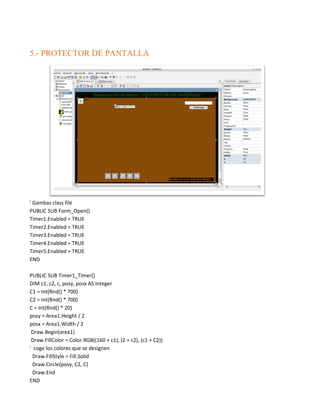5.- PROTECTOR DE PANTALLA




' Gambas class file
PUBLIC SUB Form_Open()
Timer1.Enabled = TRUE
Timer2.Enabled = TRUE
Timer3.Enabled = TRUE
Timer4.Enabled = TRUE
Timer5.Enabled = TRUE
END

PUBLIC SUB Timer1_Timer()
DIM c1, c2, c, posy, posx AS Integer
C1 = Int(Rnd() * 700)
C2 = Int(Rnd() * 700)
C = Int(Rnd() * 20)
posy = Area1.Height / 2
posx = Area1.Width / 2
 Draw.Begin(area1)
 Draw.FillColor = Color.RGB((160 + c1), (2 + c2), (c1 + C2))
' coge los colores que se designen
  Draw.FillStyle = Fill.Solid
  Draw.Circle(posy, C2, C)
  Draw.End
END
 
