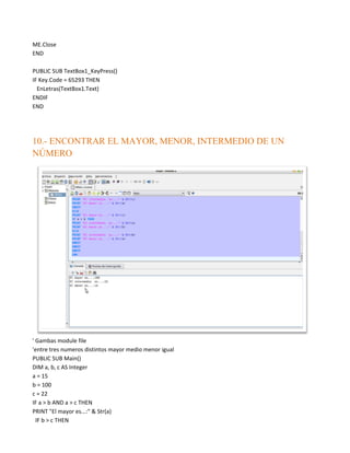 ME.Close
END

PUBLIC SUB TextBox1_KeyPress()
IF Key.Code = 65293 THEN
  EnLetras(TextBox1.Text)
ENDIF
END




10.- ENCONTRAR EL MAYOR, MENOR, INTERMEDIO DE UN
NÚMERO




' Gambas module file
'entre tres numeros distintos mayor medio menor igual
PUBLIC SUB Main()
DIM a, b, c AS Integer
a = 15
b = 100
c = 22
IF a > b AND a > c THEN
PRINT "El mayor es...:" & Str(a)
  IF b > c THEN
 