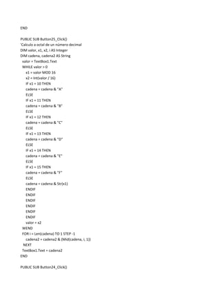 END

PUBLIC SUB Button25_Click()
'Calculo a octal de un número decimal
DIM valor, x1, x2, i AS Integer
DIM cadena, cadena2 AS String
 valor = TextBox1.Text
 WHILE valor > 0
    x1 = valor MOD 16
    x2 = Int(valor / 16)
    IF x1 = 10 THEN
    cadena = cadena & "A"
    ELSE
    IF x1 = 11 THEN
    cadena = cadena & "B"
    ELSE
    IF x1 = 12 THEN
    cadena = cadena & "C"
    ELSE
    IF x1 = 13 THEN
    cadena = cadena & "D"
    ELSE
    IF x1 = 14 THEN
    cadena = cadena & "E"
    ELSE
    IF x1 = 15 THEN
    cadena = cadena & "F"
    ELSE
    cadena = cadena & Str(x1)
    ENDIF
    ENDIF
    ENDIF
    ENDIF
    ENDIF
    ENDIF
    valor = x2
 WEND
 FOR i = Len(cadena) TO 1 STEP -1
    cadena2 = cadena2 & (Mid(cadena, i, 1))
  NEXT
 TextBox1.Text = cadena2
END

PUBLIC SUB Button24_Click()
 