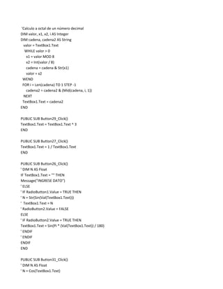 'Calculo a octal de un número decimal
DIM valor, x1, x2, i AS Integer
DIM cadena, cadena2 AS String
 valor = TextBox1.Text
  WHILE valor > 0
   x1 = valor MOD 8
   x2 = Int(valor / 8)
   cadena = cadena & Str(x1)
   valor = x2
 WEND
 FOR i = Len(cadena) TO 1 STEP -1
   cadena2 = cadena2 & (Mid(cadena, i, 1))
  NEXT
 TextBox1.Text = cadena2
END

PUBLIC SUB Button29_Click()
TextBox1.Text = TextBox1.Text ^ 3
END

PUBLIC SUB Button27_Click()
TextBox1.Text = 1 / TextBox1.Text
END

PUBLIC SUB Button26_Click()
' DIM N AS Float
IF TextBox1.Text = "" THEN
Message("INGRESE DATO")
' ELSE
' IF RadioButton1.Value = TRUE THEN
' N = Str(Sin(Val(TextBox1.Text)))
' TextBox1.Text = N
' RadioButton2.Value = FALSE
ELSE
' IF RadioButton2.Value = TRUE THEN
TextBox1.Text = Sin(Pi * (Val(TextBox1.Text)) / 180)
' ENDIF
' ENDIF
ENDIF
END

PUBLIC SUB Button31_Click()
' DIM N AS Float
' N = Cos(TextBox1.Text)
 