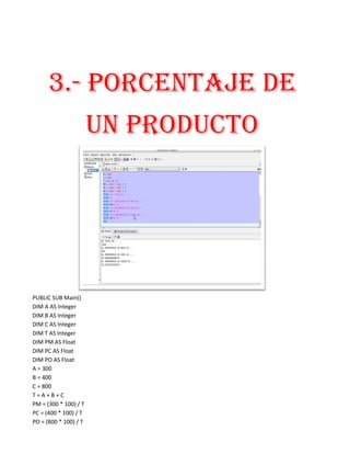 3.- PORCENTAJE DE
                       UN PRODUCTO




PUBLIC SUB Main()
DIM A AS Integer
DIM B AS Integer
DIM C AS Integer
DIM T AS Integer
DIM PM AS Float
DIM PC AS Float
DIM PO AS Float
A = 300
B = 400
C = 800
T=A+B+C
PM = (300 * 100) / T
PC = (400 * 100) / T
PO = (800 * 100) / T
 