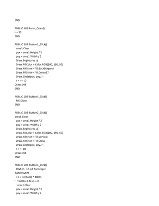 END

PUBLIC SUB Form_Open()
r = 30
END

PUBLIC SUB Button1_Click()
 area1.Clear
 pox = area1.Height / 2
 poy = area1.Width / 2
 Draw.Begin(area1)
 Draw.FillColor = Color.RGB(200, 190, 50)
 Draw.FillStyle = Fill.BackDiagonal
 Draw.FillStyle = Fill.Dense37
 Draw.Circle(pox, poy, r)
 r = r + 10
Draw.End
END

PUBLIC SUB Button3_Click()
 ME.Close
END

PUBLIC SUB Button2_Click()
area1.Clear
 pox = area1.Height / 2
 poy = area1.Width / 2
 Draw.Begin(area1)
 Draw.FillColor = Color.RGB(200, 190, 50)
 Draw.FillStyle = Fill.Vertical
 Draw.FillStyle = Fill.Cross
 Draw.Circle(pox, poy, r)
 r = r - 10
Draw.End
END

PUBLIC SUB Button4_Click()
 DIM n1, n2, n3 AS Integer
RANDOMIZE
 n1 = Int(Rnd() * 1000)
' TextBox1.Text = n1
  area1.Clear
 pox = area1.Height / 2
 poy = area1.Width / 2
 