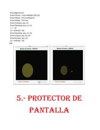 Draw.Begin(area1)
 Draw.FillColor = Color.RGB(200, 190, 50)
 Draw.FillStyle = Fill.CrossDiagonal
 Draw.FillStyle = Fill.Cross
 Draw.Circle(pox, poy, n1)
 Draw.Ellipse(pox, poy, n1, n1)
 r = r - 10
 n2 = Int(Rnd() * 10)
 Draw.Ellipse(pox, poy, n2, n2)
 Draw.Line(pox, poy, n2, n2)
 Draw.Rect(pox, poy, n2)
 n3 = Int(Rnd() * 10)
END




         5.- PROTECTOR DE
                          PANTALLA
 