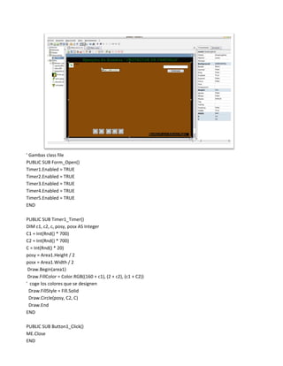 ' Gambas class file
PUBLIC SUB Form_Open()
Timer1.Enabled = TRUE
Timer2.Enabled = TRUE
Timer3.Enabled = TRUE
Timer4.Enabled = TRUE
Timer5.Enabled = TRUE
END

PUBLIC SUB Timer1_Timer()
DIM c1, c2, c, posy, posx AS Integer
C1 = Int(Rnd() * 700)
C2 = Int(Rnd() * 700)
C = Int(Rnd() * 20)
posy = Area1.Height / 2
posx = Area1.Width / 2
 Draw.Begin(area1)
 Draw.FillColor = Color.RGB((160 + c1), (2 + c2), (c1 + C2))
' coge los colores que se designen
  Draw.FillStyle = Fill.Solid
  Draw.Circle(posy, C2, C)
  Draw.End
END

PUBLIC SUB Button1_Click()
ME.Close
END
 