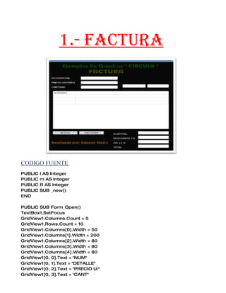 1.- FACTURA




CODIGO FUENTE
PUBLIC   I AS Integer
PUBLIC   m AS Integer
PUBLIC   R AS Integer
PUBLIC   SUB _new()
END

PUBLIC SUB Form_Open()
TextBox1.SetFocus
GridView1.Columns.Count = 5
GridView1.Rows.Count = 10
GridView1.Columns[0].Width = 50
GridView1.Columns[1].Width = 200
GridView1.Columns[2].Width = 80
GridView1.Columns[3].Width = 80
GridView1.Columns[4].Width = 80
GridView1[0, 0].Text = "NUM"
GridView1[0, 1].Text = "DETALLE"
GridView1[0, 2].Text = "PRECIO U/"
GridView1[0, 3].Text = "CANT"
 