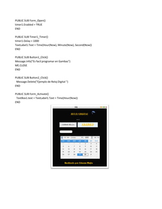 PUBLIC SUB Form_Open()
timer1.Enabled = TRUE
END

PUBLIC SUB Timer1_Timer()
timer1.Delay = 1000
TextLabel1.Text = Time(Hour(Now), Minute(Now), Second(Now))
END

PUBLIC SUB Button1_Click()
Message.Info("Es facil programar en Gambas")
ME.CLOSE
END

PUBLIC SUB Button2_Click()
 Message.Delete("Ejemplo de Reloj Digital ")
END

PUBLIC SUB Form_Activate()
 TextBox1.text = TextLabel1.Text = Time(Hour(Now))
END
 