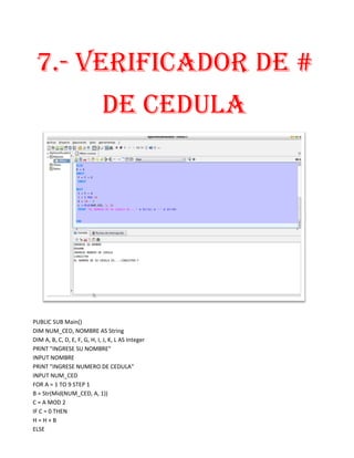7.- VERIFICADOR DE #
                              DE CEDULA




PUBLIC SUB Main()
DIM NUM_CED, NOMBRE AS String
DIM A, B, C, D, E, F, G, H, I, J, K, L AS Integer
PRINT "INGRESE SU NOMBRE"
INPUT NOMBRE
PRINT "INGRESE NUMERO DE CEDULA"
INPUT NUM_CED
FOR A = 1 TO 9 STEP 1
B = Str(Mid(NUM_CED, A, 1))
C = A MOD 2
IF C = 0 THEN
H=H+B
ELSE
 