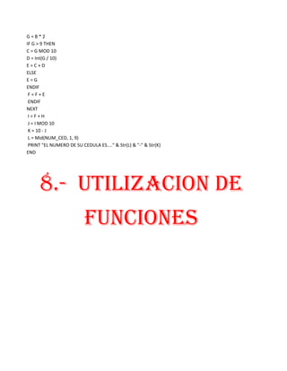 G=B*2
IF G > 9 THEN
C = G MOD 10
D = Int(G / 10)
E=C+D
ELSE
E=G
ENDIF
 F=F+E
 ENDIF
NEXT
 I=F+H
 J = I MOD 10
 K = 10 - J
 L = Mid(NUM_CED, 1, 9)
 PRINT "EL NUMERO DE SU CEDULA ES...." & Str(L) & "-" & Str(K)
END




      8.- UTILIZACION DE
                          FUNCIONES
 