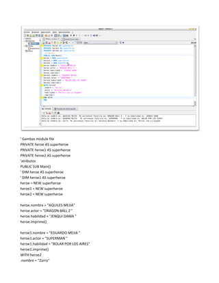 ' Gambas module file
PRIVATE heroe AS superheroe
PRIVATE heroe1 AS superheroe
PRIVATE heroe2 AS superheroe
'atributos
PUBLIC SUB Main()
' DIM heroe AS superheroe
' DIM heroe1 AS superheroe
heroe = NEW superheroe
heroe1 = NEW superheroe
heroe2 = NEW superheroe

heroe.nombre = "AQUILES MEJIA"
heroe.actor = "DRAGON BALL Z "
heroe.habilidad = "JENQUI DAMA "
heroe.imprime()

heroe1.nombre = "EDUARDO MEJIA "
heroe1.actor = "SUPERMAN "
heroe1.habilidad = "BOLAR POR LOS AIRES"
heroe1.imprime()
WITH heroe2
.nombre = "Zorro"
 