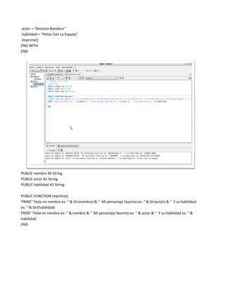 .actor = "Antonio Bandera"
.habilidad = "Peliar Con La Espada"
.imprime()
END WITH
END




PUBLIC nombre AS String
PUBLIC actor AS String
PUBLIC habilidad AS String

PUBLIC FUNCTION imprime()
'PRINT "Hola mi nombre es: " & Str(nombre) & " Mi personaje favorito es: " & Str(actor) & " Y su habilidad
es: " & Str(habilidad)
PRINT "Hola mi nombre es: " & nombre & " Mi personaje favorito es: " & actor & " Y su habilidad es: " &
habilidad
END
 