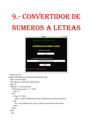 9.- CONVERTIDOR DE
    NUMEROS A LETRAS




' Gambas class file
PUBLIC FUNCTION EnLetras(numero AS String) AS String
   DIM b, paso AS Integer
   DIM expresion, entero, deci, flag AS String
   flag = "N"
   FOR paso = 1 TO Len(numero)
      IF Mid(numero, paso, 1) = "." THEN
         flag = "S"
      ELSE
         IF flag = "N" THEN
            entero = entero & Mid(numero, paso, 1) 'Extae la parte entera del numero
         ELSE
            deci = deci & Mid(numero, paso, 1) 'Extrae la parte decimal del numero
         END IF
      END IF
   NEXT
' paso
 