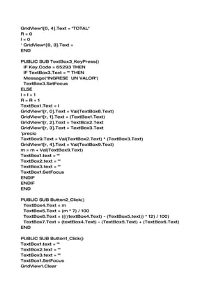 GridView1[0, 4].Text = "TOTAL"
R=0
I=0
' GridView1[0, 3].Text =
END

PUBLIC SUB TextBox3_KeyPress()
 IF Key.Code = 65293 THEN
 IF TextBox3.Text = "" THEN
 Message("INGRESE UN VALOR")
 TextBox3.SetFocus
ELSE
I=I+1
R=R+1
TextBox1.Text = I
GridView1[r, 0].Text = Val(TextBox8.Text)
GridView1[r, 1].Text = (TextBox1.Text)
GridView1[r, 2].Text = TextBox2.Text
GridView1[r, 3].Text = TextBox3.Text
'precio
TextBox9.Text = Val(TextBox2.Text) * (TextBox3.Text)
GridView1[r, 4].Text = Val(TextBox9.Text)
m = m + Val(TextBox9.Text)
TextBox1.text = ""
TextBox2.text = ""
TextBox3.text = ""
TextBox1.SetFocus
ENDIF
ENDIF
END

PUBLIC SUB Button2_Click()
 TextBox4.Text = m
 TextBox5.Text = (m * 7) / 100
 TextBox6.Text = ((((textBox4.Text) - (TextBox5.text)) * 12) / 100)
 TextBox7.Text = (textBox4.Text) - (TextBox5.Text) + (TextBox6.Text)
END

PUBLIC SUB Button1_Click()
TextBox1.text = ""
TextBox2.text = ""
TextBox3.text = ""
TextBox1.SetFocus
GridView1.Clear
 