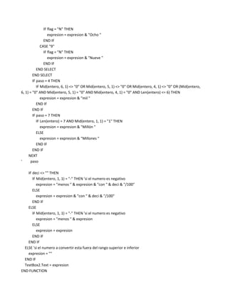 IF flag = "N" THEN
                   expresion = expresion & "Ocho "
                END IF
              CASE "9"
                IF flag = "N" THEN
                   expresion = expresion & "Nueve "
                END IF
           END SELECT
        END SELECT
        IF paso = 4 THEN
           IF Mid(entero, 6, 1) <> "0" OR Mid(entero, 5, 1) <> "0" OR Mid(entero, 4, 1) <> "0" OR (Mid(entero,
6, 1) = "0" AND Mid(entero, 5, 1) = "0" AND Mid(entero, 4, 1) = "0" AND Len(entero) <= 6) THEN
              expresion = expresion & "mil "
           END IF
        END IF
        IF paso = 7 THEN
           IF Len(entero) = 7 AND Mid(entero, 1, 1) = "1" THEN
              expresion = expresion & "Millón "
           ELSE
              expresion = expresion & "Millones "
           END IF
        END IF
     NEXT
'     paso

    IF deci <> "" THEN
       IF Mid(entero, 1, 1) = "-" THEN 'si el numero es negativo
          expresion = "menos " & expresion & "con " & deci & "/100"
       ELSE
          expresion = expresion & "con " & deci & "/100"
       END IF
    ELSE
       IF Mid(entero, 1, 1) = "-" THEN 'si el numero es negativo
          expresion = "menos " & expresion
       ELSE
          expresion = expresion
       END IF
    END IF
  ELSE 'si el numero a convertir esta fuera del rango superior e inferior
    expresion = ""
  END IF
  TextBox2.Text = expresion
END FUNCTION
 