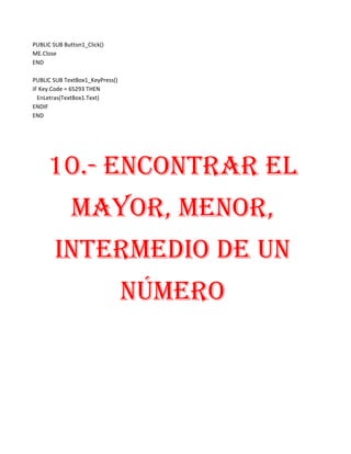 PUBLIC SUB Button1_Click()
ME.Close
END

PUBLIC SUB TextBox1_KeyPress()
IF Key.Code = 65293 THEN
  EnLetras(TextBox1.Text)
ENDIF
END




     10.- ENCONTRAR EL
              MAYOR, MENOR,
        INTERMEDIO DE UN
                                 NÚMERO
 