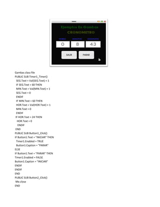 Gambas class file
PUBLIC SUB Timer1_Timer()
  SEG.Text = Val(SEG.Text) + 1
  IF SEG.Text = 60 THEN
  MIN.Text = Val(MIN.Text) + 1
  SEG.Text = 0
  ENDIF
  IF MIN.Text = 60 THEN
  HOR.Text = Val(HOR.Text) + 1
  MIN.Text = 0
  ENDIF
 IF HOR.Text = 24 THEN
   HOR.Text = 0
   ENDIF
 END
PUBLIC SUB Button1_Click()
IF Button1.Text = "INICIAR" THEN
  Timer1.Enabled = TRUE
  Button1.Caption = "PARAR"
ELSE
IF Button1.Text = "PARAR" THEN
Timer1.Enabled = FALSE
Button1.Caption = "INICIAR"
ENDIF
ENDIF
END
PUBLIC SUB Button2_Click()
 Me.close
END
 