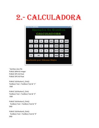 2.- CALCULADORA




' Gambas class file
PUBLIC BAN AS Integer
PUBLIC OP1 AS Float
PUBLIC OP2 AS Float

PUBLIC SUB Button1_Click()
TextBox1.Text = TextBox1.Text & "1"
END

PUBLIC SUB Button2_Click(
TextBox1.Text = TextBox1.Text & "2"
END

PUBLIC SUB Button3_Click()
 TextBox1.Text = TextBox1.Text & "3"
END

PUBLIC SUB Button6_Click()
 TextBox1.Text = TextBox1.Text & "4"
END
 