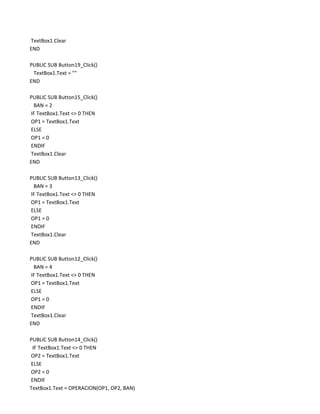 TextBox1.Clear
END

PUBLIC SUB Button19_Click()
 TextBox1.Text = ""
END

PUBLIC SUB Button15_Click()
 BAN = 2
IF TextBox1.Text <> 0 THEN
OP1 = TextBox1.Text
ELSE
OP1 = 0
ENDIF
TextBox1.Clear
END

PUBLIC SUB Button13_Click()
 BAN = 3
IF TextBox1.Text <> 0 THEN
OP1 = TextBox1.Text
ELSE
OP1 = 0
ENDIF
TextBox1.Clear
END

PUBLIC SUB Button12_Click()
 BAN = 4
IF TextBox1.Text <> 0 THEN
OP1 = TextBox1.Text
ELSE
OP1 = 0
ENDIF
TextBox1.Clear
END

PUBLIC SUB Button14_Click()
 IF TextBox1.Text <> 0 THEN
OP2 = TextBox1.Text
ELSE
OP2 = 0
ENDIF
TextBox1.Text = OPERACION(OP1, OP2, BAN)
 