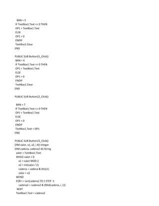 BAN = 5
IF TextBox1.Text <> 0 THEN
OP1 = TextBox1.Text
ELSE
OP1 = 0
ENDIF
TextBox1.Clear
END

PUBLIC SUB Button21_Click()
BAN = 6
IF TextBox1.Text <> 0 THEN
OP1 = TextBox1.Text
ELSE
OP1 = 0
ENDIF
TextBox1.Clear
END

PUBLIC SUB Button22_Click()

 BAN = 7
IF TextBox1.Text <> 0 THEN
OP1 = TextBox1.Text
ELSE
OP1 = 0
ENDIF
TextBox1.Text = OP1
END

PUBLIC SUB Button23_Click()
DIM valor, x1, x2, i AS Integer
DIM cadena, cadena2 AS String
 valor = TextBox1.Text
 WHILE valor > 0
   x1 = valor MOD 2
   x2 = Int(valor / 2)
   cadena = cadena & Str(x1)
   valor = x2
 WEND
 FOR i = Len(cadena) TO 1 STEP -1
   cadena2 = cadena2 & (Mid(cadena, i, 1))
  NEXT
 TextBox1.Text = cadena2
 