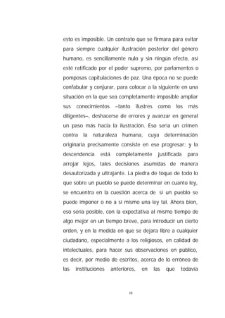 esto es imposible. Un contrato que se firmara para evitar
para siempre cualquier ilustración posterior del género
humano, es sencillamente nulo y sin ningún efecto, así
esté ratificado por el poder supremo, por parlamentos o
pomposas capitulaciones de paz. Una época no se puede
confabular y conjurar, para colocar a la siguiente en una
situación en la que sea completamente imposible ampliar
sus   conocimientos       –tanto      ilustres     como      los   más
diligentes–, deshacerse de errores y avanzar en general
un paso más hacia la ilustración. Eso sería un crimen
contra la naturaleza humana, cuya determinación
originaria precisamente consiste en ese progresar; y la
descendencia     está     completamente            justificada     para
arrojar lejos, tales decisiones asumidas de manera
desautorizada y ultrajante. La piedra de toque de todo lo
que sobre un pueblo se puede determinar en cuanto ley,
se encuentra en la cuestión acerca de si un pueblo se
puede imponer o no a sí mismo una ley tal. Ahora bien,
eso sería posible, con la expectativa al mismo tiempo de
algo mejor en un tiempo breve, para introducir un cierto
orden, y en la medida en que se dejara libre a cualquier
ciudadano, especialmente a los religiosos, en calidad de
intelectuales, para hacer sus observaciones en público,
es decir, por medio de escritos, acerca de lo erróneo de
las   instituciones     anteriores,     en       las   que     todavía



                                10
 