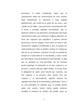 permanece    el   orden    establecido,       hasta   que   el
conocimiento sobre las características de esos asuntos
haya   demostrado     su   eficiencia     y    haya   llegado
públicamente, por medio de la unión de sus voces –aun
cuando no de todas–, para presentar una propuesta ante
el trono, y proteger aquellas comunidades, que se
hubiesen unido en sus posiciones conceptuales del mejor
conocimiento sobre una institución religiosa diferente sin
tener por supuesto que perjudicar a quienes deseen
permanecer con los antiguos. Pero unirse en torno a una
constitución religiosa inmodificable y que no pueda ser
controvertida por nadie en público, incluso en el lapso de
vida de un ser humano, y destruir con ello un período de
tiempo en el desarrollo de la humanidad, y hacer estéril
por ello incluso a una descendencia desmejorada, es algo
que en absoluto no está permitido. Un ser humano
puede postergar la ilustración en lo que respecta a su
persona, e incluso sólo por algún tiempo, en lo que tiene
la obligación de saber; pero hacerlo por renuncia, sea
con respecto a su persona, pero mucho más con
respecto a su descendencia, significa lesionar los
sagrados derechos de la humanidad y pisotearlos. Pero si
no está permitido en absoluto que un pueblo decida
sobre este asunto, mucho menos puede entonces
decidirlo el monarca en nombre del pueblo, pues su



                            11
 