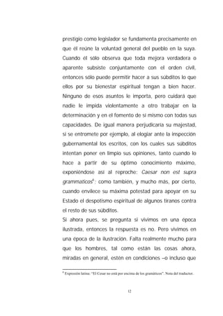prestigio como legislador se fundamenta precisamente en
que él reúne la voluntad general del pueblo en la suya.
Cuando él sólo observa que toda mejora verdadera o
aparente subsiste conjuntamente con el orden civil,
entonces sólo puede permitir hacer a sus súbditos lo que
ellos por su bienestar espiritual tengan a bien hacer.
Ninguno de esos asuntos le importa, pero cuidará que
nadie le impida violentamente a otro trabajar en la
determinación y en el fomento de sí mismo con todas sus
capacidades. De igual manera perjudicaría su majestad,
si se entromete por ejemplo, al elogiar ante la inspección
gubernamental los escritos, con los cuales sus súbditos
intentan poner en limpio sus opiniones, tanto cuando lo
hace a partir de su óptimo conocimiento máximo,
exponiéndose así al reproche: Caesar non est supra
grammaticos6; como también, y mucho más, por cierto,
cuando envilece su máxima potestad para apoyar en su
Estado el despotismo espiritual de algunos tiranos contra
el resto de sus súbditos.
Si ahora pues, se pregunta si vivimos en una época
ilustrada, entonces la respuesta es no. Pero vivimos en
una época de la ilustración. Falta realmente mucho para
que los hombres, tal como están las cosas ahora,
miradas en general, estén en condiciones –o incluso que

6
    Expresión latina: “El Cesar no está por encima de los gramáticos”. Nota del traductor.



                                             12
 