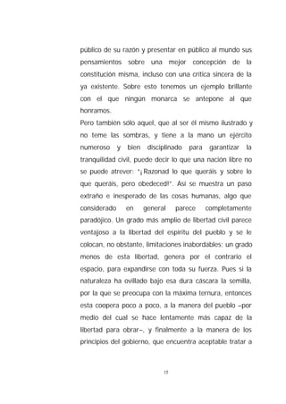 público de su razón y presentar en público al mundo sus
pensamientos sobre una mejor concepción de la
constitución misma, incluso con una crítica sincera de la
ya existente. Sobre esto tenemos un ejemplo brillante
con el que ningún monarca se antepone al que
honramos.
Pero también sólo aquel, que al ser él mismo ilustrado y
no teme las sombras, y tiene a la mano un ejército
numeroso      y   bien    disciplinado   para    garantizar   la
tranquilidad civil, puede decir lo que una nación libre no
se puede atrever: “¡Razonad lo que queráis y sobre lo
que queráis, pero obedeced!”. Así se muestra un paso
extraño e inesperado de las cosas humanas, algo que
considerado       en     general    parece      completamente
paradójico. Un grado más amplio de libertad civil parece
ventajoso a la libertad del espíritu del pueblo y se le
colocan, no obstante, limitaciones inabordables; un grado
menos de esta libertad, genera por el contrario el
espacio, para expandirse con toda su fuerza. Pues si la
naturaleza ha ovillado bajo esa dura cáscara la semilla,
por la que se preocupa con la máxima ternura, entonces
esta coopera poco a poco, a la manera del pueblo –por
medio del cual se hace lentamente más capaz de la
libertad para obrar–, y finalmente a la manera de los
principios del gobierno, que encuentra aceptable tratar a



                               15
 