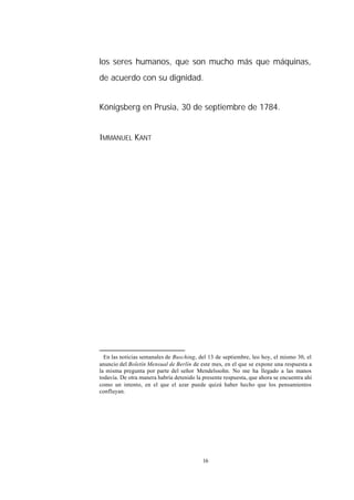 los seres humanos, que son mucho más que máquinas,
de acuerdo con su dignidad.∗


Königsberg en Prusia, 30 de septiembre de 1784.


IMMANUEL KANT




∗
  En las noticias semanales de Busching, del 13 de septiembre, leo hoy, el mismo 30, el
anuncio del Boletín Mensual de Berlín de este mes, en el que se expone una respuesta a
la misma pregunta por parte del señor Mendelssohn. No me ha llegado a las manos
todavía. De otra manera habría detenido la presente respuesta, que ahora se encuentra ahí
como un intento, en el que el azar puede quizá haber hecho que los pensamientos
confluyan.




                                           16
 