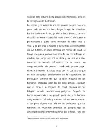 valentía para servirte de tu propio entendimiento! Esta es
la consigna de la ilustración.
La pereza y la cobardía son las causas de por qué una
gran parte de los hombres, luego de que la naturaleza
los ha declarado libres, ya desde hace tiempo, de una
dirección externa –naturaliter maiorennes–4, no obstante
permanecen a gusto como menores de edad toda la
vida; y de por qué le resulta a otros muy fácil convertirse
en sus tutores. Es muy cómodo ser menor de edad. Si
tengo una guía espiritual que tiene fe por mí, si tengo un
médico que juzga por mí la dieta y así por el estilo,
entonces no necesito esforzarme por mí mismo. No
tengo necesidad de pensar, cuando sólo puedo pagar.
Otros asumirán la fastidiosa tarea por mí. Los tutores que
se han apropiado buenamente de la supervisión, se
preocupan también de que la gran mayoría de los
hombres –incluidas todas las del bello género–, piensen
que el paso a la mayoría de edad, además de ser
fatigoso, resulta también muy peligroso. Después de
haber entontecido a su ganado particular y de haberse
asegurado con cuidado que esas criaturas no se atrevan
a dar paso alguno más allá de las andaderas que los
retienen, les muestran entonces los peligros que les
amenazan cuando intentan caminar por sí solos. Pero ese

4
    Expresión latina: mayoría de edad natural. Nota del traductor.



                                              3
 
